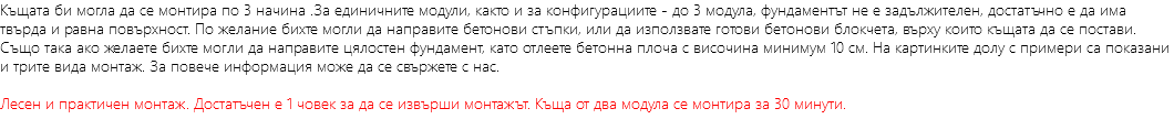 Къщата би могла да се монтира по 3 начина .За единичните модули, както и за конфигурациите - до 3 модула, фундаментът не е задължителен, достатъчно е да има твърда и равна повърхност. По желание бихте могли да направите бетонови стъпки, или да използвате готови бетонови блокчета, върху които къщата да се постави. Също така ако желаете бихте могли да направите цялостен фундамент, като отлеете бетонна плоча с височина минимум 10 см. На картинките долу с примери са показани и трите вида монтаж. За повече информация може да се свържете с нас. Лесен и практичен монтаж. Достатъчен е 1 човек за да се извърши монтажът. Къща от два модула се монтира за 30 минути.